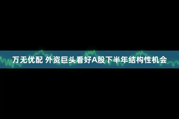 万无优配 外资巨头看好A股下半年结构性机会
