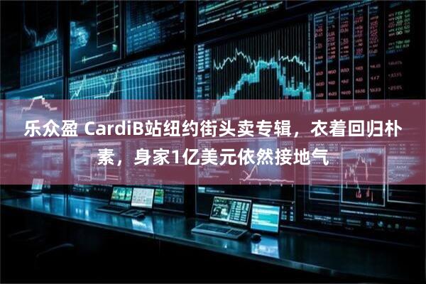 乐众盈 CardiB站纽约街头卖专辑，衣着回归朴素，身家1亿美元依然接地气