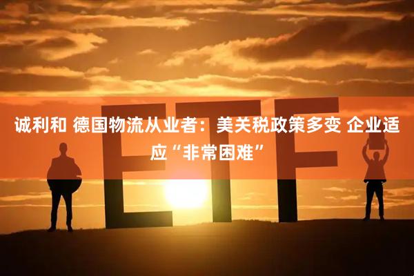 诚利和 德国物流从业者：美关税政策多变 企业适应“非常困难”
